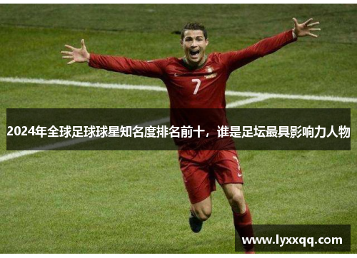 2024年全球足球球星知名度排名前十，谁是足坛最具影响力人物