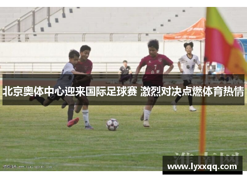 北京奥体中心迎来国际足球赛 激烈对决点燃体育热情